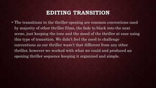 EDITING TRANSITION
• The transitions in the thriller opening are common conventions used
by majority of other thriller films, the fade to black into the next
scene, just keeping the tone and the mood of the thriller at ease using
this type of transition. We didn’t feel the need to challenge
conventions as our thriller wasn’t that different from any other
thriller, however we worked with what we could and produced an
opening thriller sequence keeping it organized and simple.
 