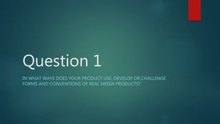 Question 1
IN WHAT WAYS DOES YOUR PRODUCT USE, DEVELOP OR CHALLENGE
FORMS AND CONVENTIONS OF REAL MEDIA PRODUCTS?
 