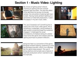 Section 1 - Music Video: Lighting
Using lens ﬂare is a convention of the genre,
alongside ambient lighting; presenting a more
raw portrayal onscreen, which is an ideology
that this genre does present. The use of
strong skylines and sunsets was a feature of
indie-folk productions which I wanted to use
and replicate.
The use of shadows isn't something that is
used a lot in the music video genre, this is
something I challenged, using shadows to
add variety to shots and keep the audience
engaged. I challenged the usual
connotations of shadows being of a darker
more horror-like genre and instead used this
lighting technique to present reﬂection.
My choice of lighting which reﬂects
chiaroscuro lighting with the contrast
between light and dark. The split-like effect
of the deﬁnitive line across my female
actress, the convention of placing light next
to dark. Having mainly ambient lighting is a
convention of indie-folk productions; I used
this aspect in my own music video.
 