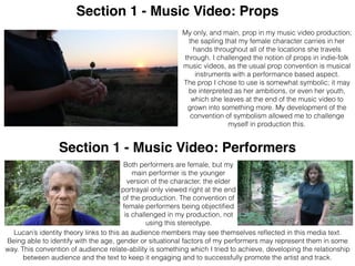 Section 1 - Music Video: Props
Section 1 - Music Video: Performers
Both performers are female, but my
main performer is the younger
version of the character, the elder
portrayal only viewed right at the end
of the production. The convention of
female performers being objectiﬁed
is challenged in my production, not
using this stereotype.
My only, and main, prop in my music video production;
the sapling that my female character carries in her
hands throughout all of the locations she travels
through. I challenged the notion of props in indie-folk
music videos, as the usual prop convention is musical
instruments with a performance based aspect.
The prop I chose to use is somewhat symbolic; it may
be interpreted as her ambitions, or even her youth,
which she leaves at the end of the music video to
grown into something more. My development of the
convention of symbolism allowed me to challenge
myself in production this.
Lucan’s identity theory links to this as audience members may see themselves reﬂected in this media text.
Being able to identify with the age, gender or situational factors of my performers may represent them in some
way. This convention of audience relate-ability is something which I tried to achieve, developing the relationship
between audience and the text to keep it engaging and to successfully promote the artist and track.
 