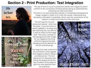 Section 2 - Print Production: Text Integration
The use of text on my print production panels and magazine advert
conform to the conventions of these pieces being an advertisement,
marketing the artist and tracks.
The text on my print production panels is incorporated alongside the
image; shaped in order to ﬁt in with the visuals. Institutional and
necessary information is provided; which uses the conventions of the
medium in order to promote the artist and track.
The font type for my print
production panels 1 and 4 are
the same; ‘Luna’ font which is
easily readable in its large and
eye-catching size, but also ﬁts
in with its colour to the image
itself. The colour contrast to
the background of the image;
for my magazine the bring
white font against the dark
background pulls attention to
the text and drawings.
The large font side conforms to
the convention of the digipak
and magazine advert, being a
promotional text. The font
placement of necessary text
being the largest and at the
top or bottom of the piece to
gain the most attention from
the audience.
 