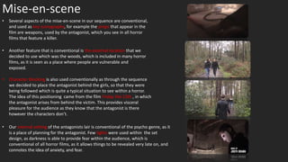Mise-en-scene
• Several aspects of the mise-en-scene in our sequence are conventional,
and used as key iconography, for example the props that appear in the
film are weapons, used by the antagonist, which you see in all horror
films that feature a killer.
• Character blocking is also used conventionally as through the sequence
we decided to place the antagonist behind the girls, so that they were
being followed which is quite a typical situation to see within a horror.
The idea of this positioning came from the film Friday the 13th , in which
the antagonist arises from behind the victim. This provides visceral
pleasure for the audience as they know that the antagonist is there
however the characters don’t.
• Another feature that is conventional is the external location that we
decided to use which was the woods, which is included in many horror
films, as it is seen as a place where people are vulnerable and
exposed.
• Our internal setting of the antagonists lair is conventional of the psycho genre, as it
is a place of planning for the antagonist. Few lights were used within the set
design, as darkness is able to provide fear within the audience, which is
conventional of all horror films, as it allows things to be revealed very late on, and
connotes the idea of anxiety, and fear.
 