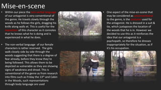 Mise-en-scene
• One aspect of the mise-en-scene that
may be considered as unconventional
to the genre, is the costume used for
the antagonist. He is dressed in a suit &
tie, which juxtaposes the location of
the woods that he is in. However we
decided to use this as it reinforces the
idea that our antagonist is a
psychopath, so therefore he dresses
inappropriately for the situation, as if
it’s his occupation.
• Within our piece the non-verbal language
of our antagonist is very conventional of
the genre. He travels slowly through the
woods as he follows the girls, dragging his
knife along walls et. This is useful for the
exposition of this character as it connotes
that he knows what he is doing and is
experienced in what he does.
• The non-verbal language of our female
characters is rather reserved. The girls
walk closely side by side through the
woods suggesting that there is a degree of
fear already, before they know they’re
being followed. This allows them to be
depicted as vulnerable as they are showing
signs of weakness and dread. This is
conventional of the genre as from research
into films such as Friday the 13th and Cabin
in the Woods, such representations
through body language are used
 