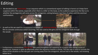 Editing
• Furthermore a conventional cutting rate was used throughout our sequence as is begins slow during a state of
equilibrium, however is sped up effectively when the sequence reaches a climax. The fast rate is used to connote the
chaos of the situation as the two girls are running away from the antagonist, and are lost in the woods, not knowing
where he is.
• We decided to use intercutting in our sequence which is a conventional aspect of editing in horror as it helps form
suspense within the scenes, especially when there is a killer on the loose, as the audience experience the fear as to
whether the protagonists will come across the antagonist, cutting between two lines of action until the eventual
confrontation.
• As well as this we used the conventional technique of continuity editing, which is used in almost any
film to connote continuous action occurring. This was used as the girls and the antagonist walk through
the woods
 