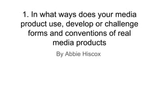 1. In what ways does your media
product use, develop or challenge
forms and conventions of real
media products
By Abbie Hiscox
 