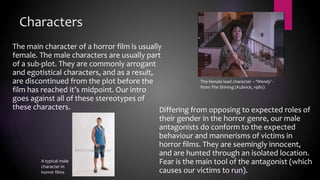 Characters
The main character of a horror film is usually
female. The male characters are usually part
of a sub-plot. They are commonly arrogant
and egotistical characters, and as a result,
are discontinued from the plot before the
film has reached it’s midpoint. Our intro
goes against all of these stereotypes of
these characters. Differing from opposing to expected roles of
their gender in the horror genre, our male
antagonists do conform to the expected
behaviour and mannerisms of victims in
horror films. They are seemingly innocent,
and are hunted through an isolated location.
Fear is the main tool of the antagonist (which
causes our victims to run).
The female lead character – ‘Wendy’ -
from The Shining (Kubrick, 1980)
A typical male
character in
horror films
 