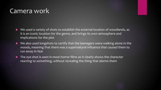 Camera work
 We used a variety of shots to establish the external location of woodlands, as
it is an iconic location for the genre, and brings its own atmosphere and
implications for the plot
 We also used longshots to certify that the teenagers were walking alone in the
woods, meaning that there was a supernatural influence that caused them to
run away in fear
 The eye shot is seen in most horror films as it clearly shows the character
reacting to something, without revealing the thing that alarms them
 