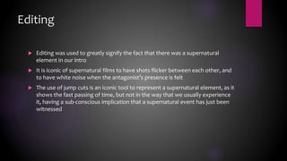 Editing
 Editing was used to greatly signify the fact that there was a supernatural
element in our intro
 It is iconic of supernatural films to have shots flicker between each other, and
to have white noise when the antagonist’s presence is felt
 The use of jump cuts is an iconic tool to represent a supernatural element, as it
shows the fast passing of time, but not in the way that we usually experience
it, having a sub-conscious implication that a supernatural event has just been
witnessed
 
