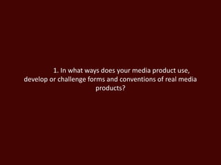 1. In what ways does your media product use,
develop or challenge forms and conventions of real media
products?
 