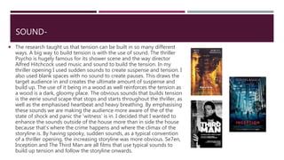 SOUND-
 The research taught us that tension can be built in so many different
ways. A big way to build tension is with the use of sound. The thriller
Psycho is hugely famous for its shower scene and the way director
Alfred Hitchcock used music and sound to build the tension. In my
thriller opening I used sudden sounds to create suspense and tension. I
also used blank spaces with no sound to create pauses. This draws the
target audience in and creates the ultimate amount of suspense and
build up. The use of it being in a wood as well reinforces the tension as
a wood is a dark, gloomy place. The obvious sounds that builds tension
is the eerie sound scape that stops and starts throughout the thriller, as
well as the emphasised heartbeat and heavy breathing. By emphasising
these sounds we are making the audience more aware of the of the
state of shock and panic the 'witness' is in. I decided that I wanted to
enhance the sounds outside of the house more than in side the house
because that’s where the crime happens and where the climax of the
storyline is. By having spooky, sudden sounds, as a typical convention
of a thriller opening, the increasing storyline was more obvious. Se7en,
Inception and The Third Man are all films that use typical sounds to
build up tension and follow the storyline onwards.
 