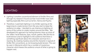LIGHTING-
 Lighting is another conventional element of thriller films and
through my research I found out that most thriller have dark
lighting especially films such as Se7en, Hanna and Psycho.
 Therefore, I used dark lighting in my thriller opening at the
beginning to create tension from the very start to keep the
audience on edge. I decided to use chiaroscuro lighting on
some of the scenes to create mystery around the killer. We
developed this approach by having extreme close up shots of
the 'killers' facial features, eyes, mouth, jawline. We did this to
build tension and to highlight to the audience that there is
something significant about this character and how he is
reacting. By creating mystery around the character is typical of
thriller film conventions, as not knowing build tension. This can
be seen in Memento which has a number of mysterious
character which leaves the audience unsure of what is going to
happen next.
 