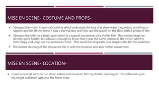 MISE EN SCENE- COSTUME AND PROPS-
 I dressed the victim in normal clothing which embraced the fact that shew wasn’t expecting anything to
happen and for all she knew it was a normal day until she saw the paper on the floor with a photo of her.
 I dressed the killer in a black cape which is a typical convention of a thriller film. This helped keep her
identity quite hidden but obvious enough to know that it was the same person as the victim which is
then trippy and plays on the audiences mind. This would be enigmatic and suspenseful for the audience.
 The overall clothing of the characters fits in with the location and also thriller convention.
MISE EN SCENE- LOCATION-
 I used a normal, not too run down estate and house to film my thriller opening in. This reflected upon
my target audience type and the lower class.
 