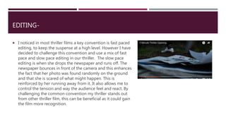 EDITING-
 I noticed in most thriller films a key convention is fast paced
editing, to keep the suspense at a high level. However I have
decided to challenge this convention and use a mix of fast
pace and slow pace editing in our thriller. The slow pace
editing is when she drops the newspaper and runs off. The
newspaper bounces in front of the camera and this enhances
the fact that her photo was found randomly on the ground
and that she is scared of what might happen. This is
reinforced by her running away from it. It also allows me to
control the tension and way the audience feel and react. By
challenging the common convention my thriller stands out
from other thriller film, this can be beneficial as it could gain
the film more recognition.
 