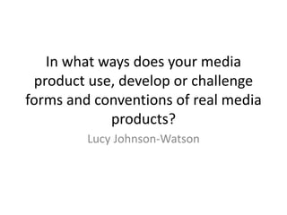 In what ways does your media
product use, develop or challenge
forms and conventions of real media
products?
Lucy Johnson-Watson
 