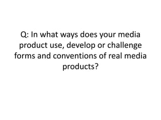 Q: In what ways does your media
product use, develop or challenge
forms and conventions of real media
products?
 