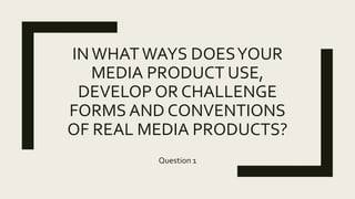 INWHATWAYS DOESYOUR
MEDIA PRODUCT USE,
DEVELOP OR CHALLENGE
FORMS AND CONVENTIONS
OF REAL MEDIA PRODUCTS?
Question 1
 
