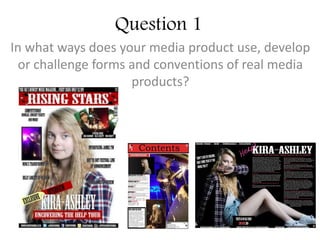 Question 1
In what ways does your media product use, develop
or challenge forms and conventions of real media
products?
 