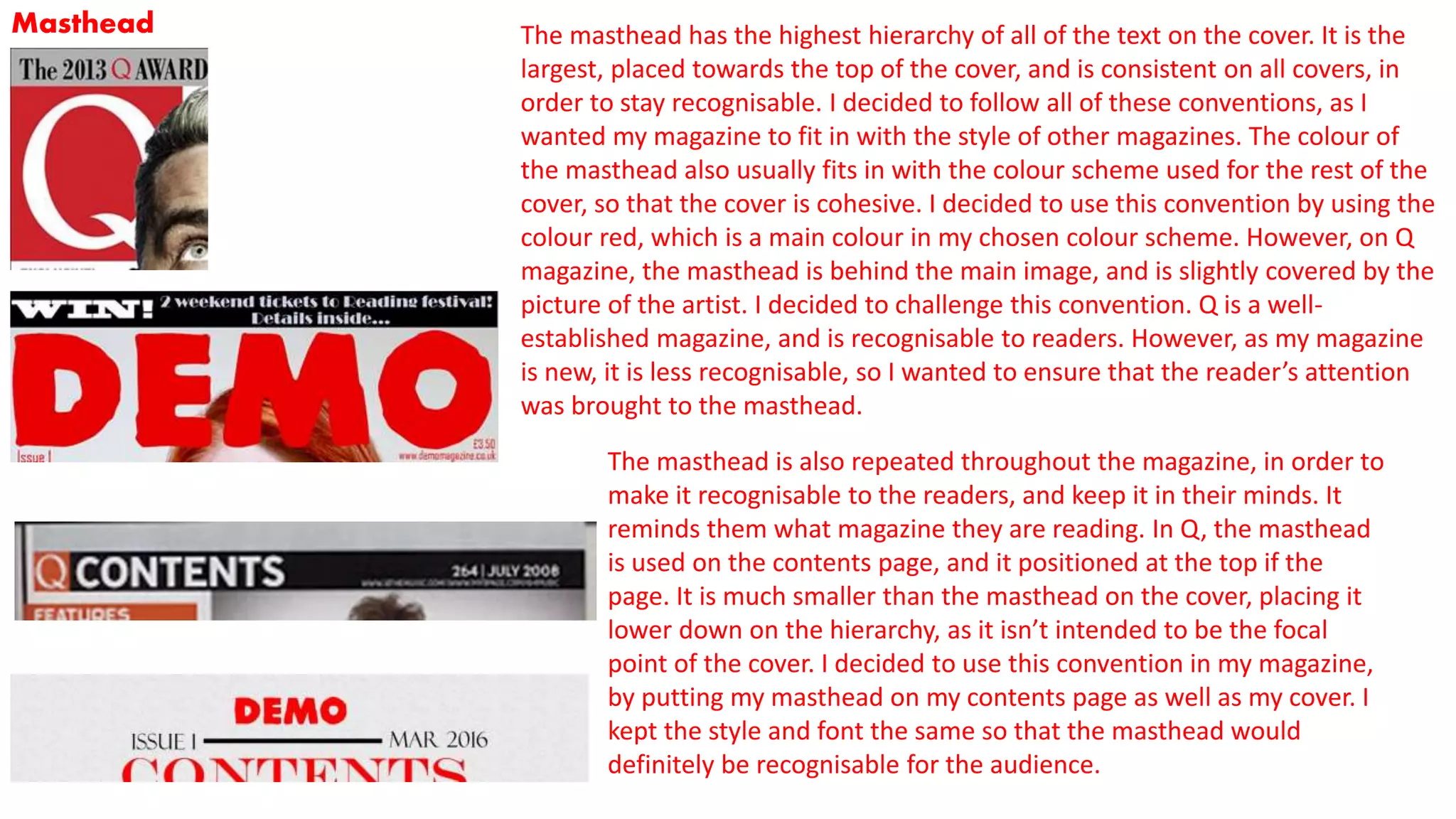 Masthead The masthead has the highest hierarchy of all of the text on the cover. It is the
largest, placed towards the top of the cover, and is consistent on all covers, in
order to stay recognisable. I decided to follow all of these conventions, as I
wanted my magazine to fit in with the style of other magazines. The colour of
the masthead also usually fits in with the colour scheme used for the rest of the
cover, so that the cover is cohesive. I decided to use this convention by using the
colour red, which is a main colour in my chosen colour scheme. However, on Q
magazine, the masthead is behind the main image, and is slightly covered by the
picture of the artist. I decided to challenge this convention. Q is a well-
established magazine, and is recognisable to readers. However, as my magazine
is new, it is less recognisable, so I wanted to ensure that the reader’s attention
was brought to the masthead.
The masthead is also repeated throughout the magazine, in order to
make it recognisable to the readers, and keep it in their minds. It
reminds them what magazine they are reading. In Q, the masthead
is used on the contents page, and it positioned at the top if the
page. It is much smaller than the masthead on the cover, placing it
lower down on the hierarchy, as it isn’t intended to be the focal
point of the cover. I decided to use this convention in my magazine,
by putting my masthead on my contents page as well as my cover. I
kept the style and font the same so that the masthead would
definitely be recognisable for the audience.
 