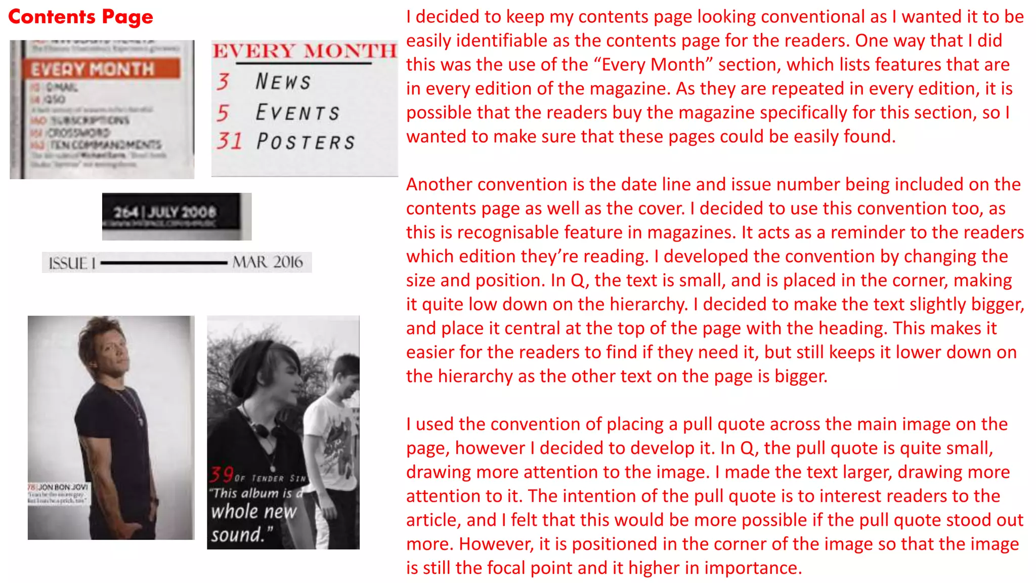 Contents Page I decided to keep my contents page looking conventional as I wanted it to be
easily identifiable as the contents page for the readers. One way that I did
this was the use of the “Every Month” section, which lists features that are
in every edition of the magazine. As they are repeated in every edition, it is
possible that the readers buy the magazine specifically for this section, so I
wanted to make sure that these pages could be easily found.
Another convention is the date line and issue number being included on the
contents page as well as the cover. I decided to use this convention too, as
this is recognisable feature in magazines. It acts as a reminder to the readers
which edition they’re reading. I developed the convention by changing the
size and position. In Q, the text is small, and is placed in the corner, making
it quite low down on the hierarchy. I decided to make the text slightly bigger,
and place it central at the top of the page with the heading. This makes it
easier for the readers to find if they need it, but still keeps it lower down on
the hierarchy as the other text on the page is bigger.
I used the convention of placing a pull quote across the main image on the
page, however I decided to develop it. In Q, the pull quote is quite small,
drawing more attention to the image. I made the text larger, drawing more
attention to it. The intention of the pull quote is to interest readers to the
article, and I felt that this would be more possible if the pull quote stood out
more. However, it is positioned in the corner of the image so that the image
is still the focal point and it higher in importance.
 
