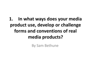 1. In what ways does your media
product use, develop or challenge
forms and conventions of real
media products?
By Sam Bethune
 