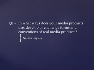 {
Q1 - In what ways does your media products
use, develop or challenge forms and
conventions of real media products?
Nathan Pugsley
 