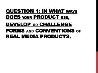 QUESTION 1: IN WHAT WAYS
DOES YOUR PRODUCT USE,
DEVELOP OR CHALLENGE
FORMS AND CONVENTIONS OF
REAL MEDIA PRODUCTS.
 