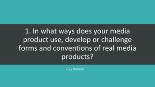 1. In what ways does your media
product use, develop or challenge
forms and conventions of real media
products?
Lucy Williams
 