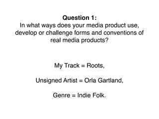 Question 1:
In what ways does your media product use,
develop or challenge forms and conventions of
real media products?
My Track = Roots,
Unsigned Artist = Orla Gartland,
Genre = Indie Folk.
 