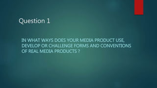 Question 1
IN WHAT WAYS DOES YOUR MEDIA PRODUCT USE,
DEVELOP OR CHALLENGE FORMS AND CONVENTIONS
OF REAL MEDIA PRODUCTS ?
 