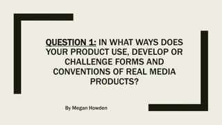 QUESTION 1: IN WHAT WAYS DOES
YOUR PRODUCT USE, DEVELOP OR
CHALLENGE FORMS AND
CONVENTIONS OF REAL MEDIA
PRODUCTS?
By Megan Howden
 