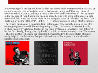 In an opening of a thriller or Crime-thriller, the music tends to start out with classical or
calm music, and then when titles arise, a fast-paced, jumpy and ‘thrilling’ piece of
music usually kicks in to enhance a tense atmosphere and create contrast. For example,
in the opening of Pulp Fiction the opening scene begins with some calm, diegetic café
music and then when the action kicks in, the energetic track of ‘Misirlou’ by Dick Dale
starts to play as the titles of ‘PULP FICTION’ appear on screen in big, blocky capitals.
I have used this idea of a transition from calm to energetic with the music in my film
opening sequence as well. For the beginning of film, I have used a calm track called
‘Future People’ by Alabama Shakes as my main protagonist is walking, then followed
by the fast ‘Ready, Steady, Go!’ by Paul Oakenfold when the running starts. The reason
I chose to do this is because the transition between the two different styles of music
really helps to emphasise the fast pace of a crime-thriller sequence and makes the
audience excited as well.
 