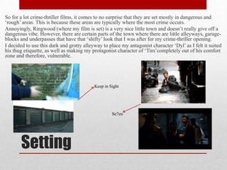 Setting
So for a lot crime-thriller films, it comes to no surprise that they are set mostly in dangerous and
‘rough’ areas. This is because these areas are typically where the most crime occurs.
Annoyingly, Ringwood (where my film is set) is a very nice little town and doesn’t really give off a
dangerous vibe. However, there are certain parts of the town where there are little alleyways, garage-
blocks and underpasses that have that ‘shifty’ look that I was after for my crime-thriller opening.
I decided to use this dark and grotty alleyway to place my antagonist character ‘Dyl’ as I felt it suited
his thug etiquette, as well as making my protagonist character of ‘Tim’completely out of his comfort
zone and therefore, vulnerable.
Keep in Sight
Se7en
 