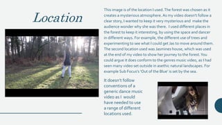 Location
This image is of the location I used.The forest was chosen as it
creates a mysterious atmosphere. As my video doesn’t follow a
clear story, I wanted to keep it very mysterious and make the
audience wonder why she was there. I used different places in
the forest to keep it interesting, by using the space and dancer
in different ways. For example, the different use of trees and
experimenting to see what I could get Jas to move around them.
The second location used was Jasmines house, which was used
at the end of my video to show her journey to the forest.You
could argue it does conform to the genres music video, as I had
seen many video set outside in asethic natural landscapes. For
example Sub Focus’s ‘Out of the Blue’ is set by the sea.
It doesn’t follow
conventions of a
generic dance music
video as I would
have needed to use
a range of different
locations used.
 