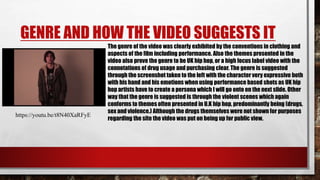 GENRE AND HOW THE VIDEO SUGGESTS IT
The genre of the video was clearly exhibited by the conventions in clothing and
aspects of the film including performance. Also the themes presented in the
video also prove the genre to be UK hip hop, or a high focus label video with the
connotations of drug usage and purchasing clear. The genre is suggested
through the screenshot taken to the left with the character very expressive both
with his hand and his emotions when using performance based shots as UK hip
hop artists have to create a persona which I will go onto on the next slide. Other
way that the genre is suggested is through the violent scenes which again
conforms to themes often presented in U.K hip hop, predominantly being (drugs,
sex and violence.) Although the drugs themselves were not shown for purposes
regarding the site the video was put on being up for public view.
https://youtu.be/t8N40XaRFyE
 