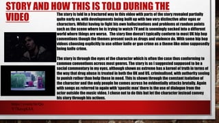 STORY AND HOW THIS IS TOLD DURING THE
VIDEO
The story is told in a fractured way in this video with parts of the story revealed partially
quite early on, with developments being built up with two very distinctive alter egos or
characters. Whilst having to fight his own hallucinations and problems at random points
such as the scene where he is trying to watch TV and is seemingly sucked into a different
world where things are worse. The story line doesn’t typically conform to most UK hip hop
conventions though the themes present such as drugs and violence do. With some hip hop
videos choosing explicitly to use either knife or gun crime as a theme like mine supposedly
being knife crime.
The story is through the eyes of the character which is often the case thus conforming to
common conventions across most genres. The story is as I suggested supposed to be a
social commentary in my eyes, although shown as extreme has a kernel of truth in terms of
the way that drug abuse is treated in both the UK and US, criminalised, with authority seeing
to punish rather than help those in need. This is shown through the constant isolation of
the character and the only people he comes across he evidentially attacks brutally. Again
with songs as referred to again with ‘spastic max’ there is the use of dialogue from the
actor outside the music video, I chose not to do this but let the character instead convey
his story through his actions.
https://youtu.be/Qo
V7XavgK8A
 