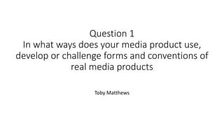 Question 1
In what ways does your media product use,
develop or challenge forms and conventions of
real media products
Toby Matthews
 