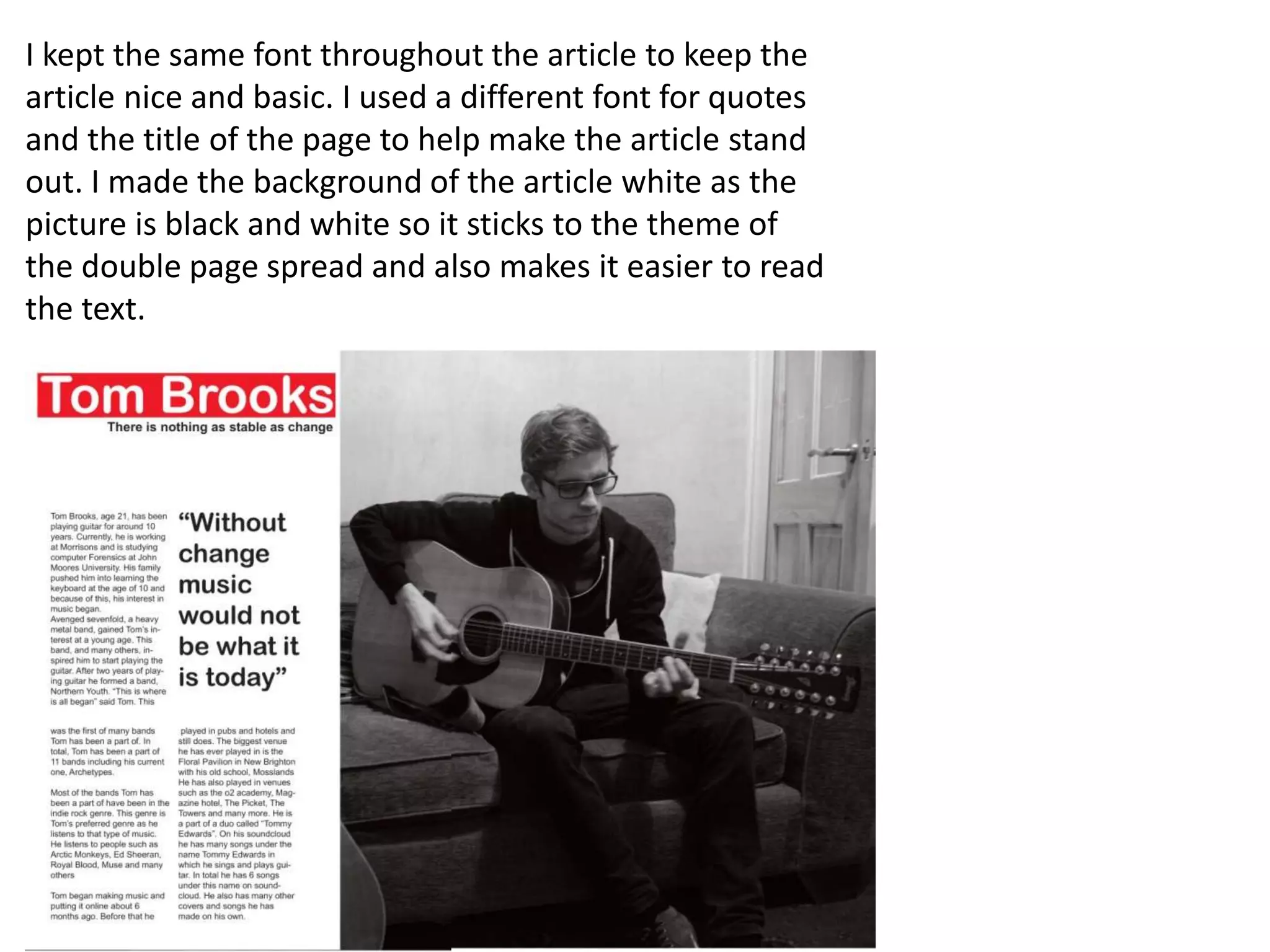 I kept the same font throughout the article to keep the
article nice and basic. I used a different font for quotes
and the title of the page to help make the article stand
out. I made the background of the article white as the
picture is black and white so it sticks to the theme of
the double page spread and also makes it easier to read
the text.
 