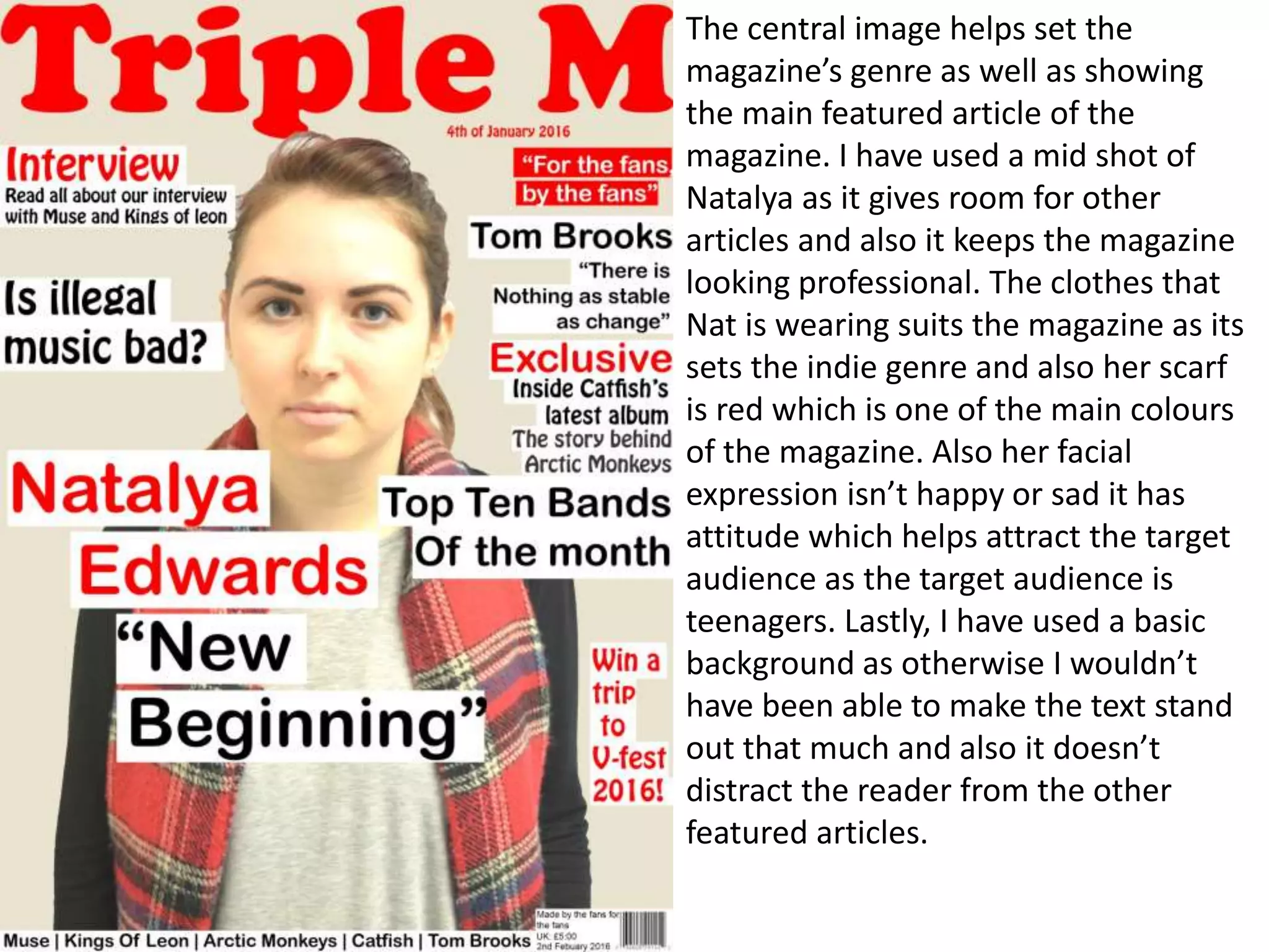 The central image helps set the
magazine’s genre as well as showing
the main featured article of the
magazine. I have used a mid shot of
Natalya as it gives room for other
articles and also it keeps the magazine
looking professional. The clothes that
Nat is wearing suits the magazine as its
sets the indie genre and also her scarf
is red which is one of the main colours
of the magazine. Also her facial
expression isn’t happy or sad it has
attitude which helps attract the target
audience as the target audience is
teenagers. Lastly, I have used a basic
background as otherwise I wouldn’t
have been able to make the text stand
out that much and also it doesn’t
distract the reader from the other
featured articles.
 