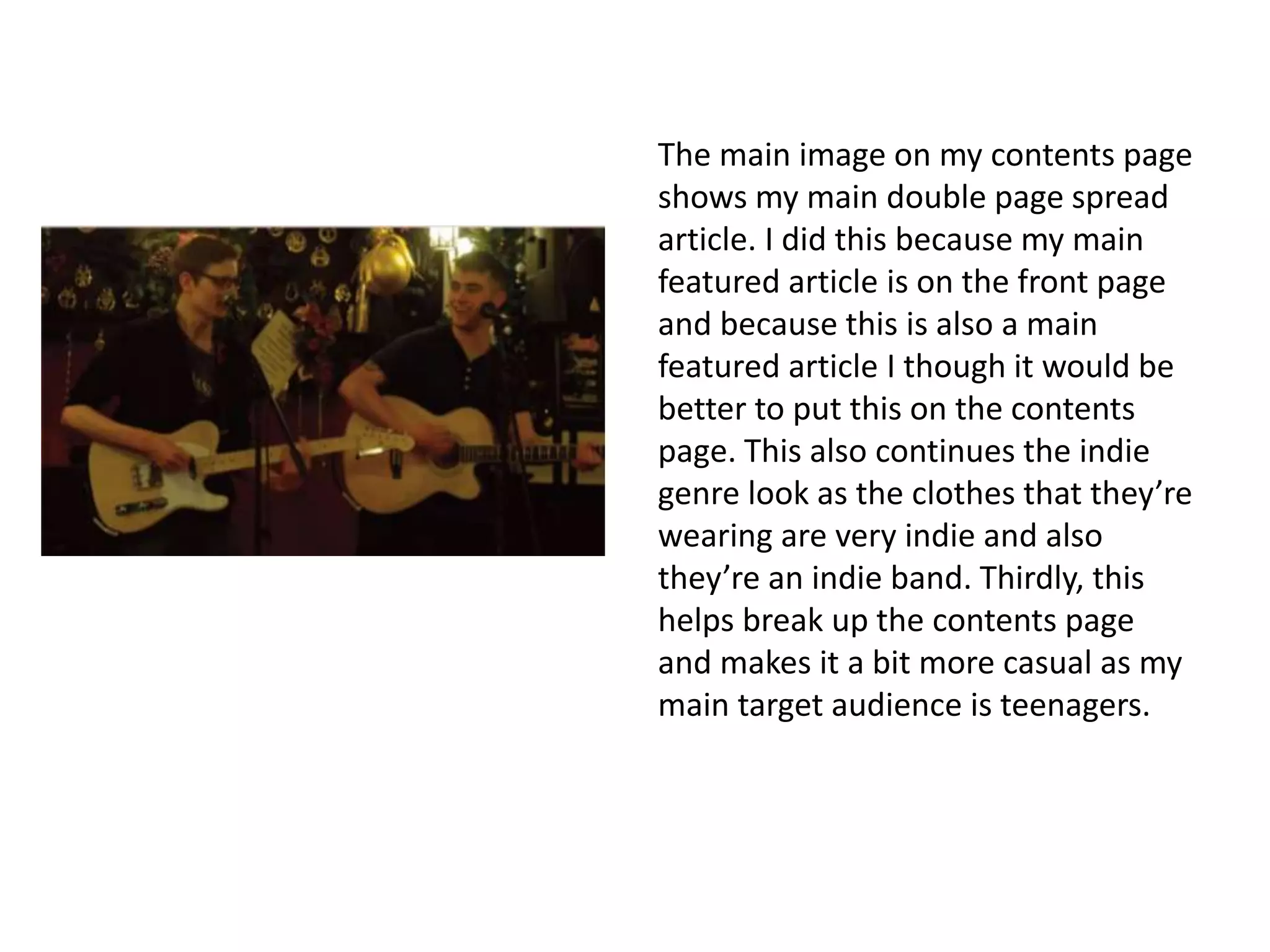 The main image on my contents page
shows my main double page spread
article. I did this because my main
featured article is on the front page
and because this is also a main
featured article I though it would be
better to put this on the contents
page. This also continues the indie
genre look as the clothes that they’re
wearing are very indie and also
they’re an indie band. Thirdly, this
helps break up the contents page
and makes it a bit more casual as my
main target audience is teenagers.
 