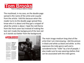 The masthead, in my case, on the double page
spread is the name of the artist and a quote
from the article. I did this because when the
reader turns to the double page spread they
know who it is about and they get a snippet of
what the article is about. I kept the red theme
from the front cover but instead of making the
text red I made the background of the text red
as it stands out better from the background.
The main image medium long shot of the
artist that I am interviewing. I did the picture
in black and white as black and white as this
expresses the indie genre well and is
considered to be “indie” by a lot of people. I
also made sure he was wearing clothes that
can be associated with the indie genre.
 