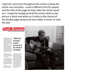 I kept the same font throughout the article to keep the
article nice and basic. I used a different font for quotes
and the title of the page to help make the article stand
out. I made the background of the article white as the
picture is black and white so it sticks to the theme of
the double page spread and also makes it easier to read
the text.
 