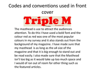 Codes and conventions used in front
cover
The masthead is use to attract the audiences
attention. To do this I have used a bold font and the
colour red as red was one of the most popular
colours in my survey and it also stands out from the
background of my magazine. I have made sure that
my masthead is as long as the a4 size of the
magazine and that it is big enough to stand out and
be read easily. I also made sure that the Masthead
isn’t too big as it would take up too much space and
I would of ran out of room for other thing such as
the featured articles.
 