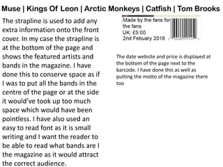 The strapline is used to add any
extra information onto the front
cover. In my case the strapline is
at the bottom of the page and
shows the featured artists and
bands in the magazine. I have
done this to conserve space as if
I was to put all the bands in the
centre of the page or at the side
it would’ve took up too much
space which would have been
pointless. I have also used an
easy to read font as it is small
writing and I want the reader to
be able to read what bands are I
the magazine as it would attract
the correct audience.
The date website and price is displayed at
the bottom of the page next to the
barcode. I have done this as well as
putting the motto of the magazine there
too
 