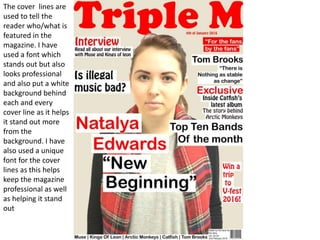 The cover lines are
used to tell the
reader who/what is
featured in the
magazine. I have
used a font which
stands out but also
looks professional
and also put a white
background behind
each and every
cover line as it helps
it stand out more
from the
background. I have
also used a unique
font for the cover
lines as this helps
keep the magazine
professional as well
as helping it stand
out
 