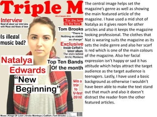 The central image helps set the
magazine’s genre as well as showing
the main featured article of the
magazine. I have used a mid shot of
Natalya as it gives room for other
articles and also it keeps the magazine
looking professional. The clothes that
Nat is wearing suits the magazine as its
sets the indie genre and also her scarf
is red which is one of the main colours
of the magazine. Also her facial
expression isn’t happy or sad it has
attitude which helps attract the target
audience as the target audience is
teenagers. Lastly, I have used a basic
background as otherwise I wouldn’t
have been able to make the text stand
out that much and also it doesn’t
distract the reader from the other
featured articles.
 