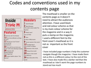 Codes and conventions used in my
contents page
The masthead is smaller on the
contents page as it doesn’t
need to attract the audiences
attention. I have used black
and red colour scheme as that
is my main colour scheme for
the magazine and in a way it
puts a stamp on the magazine.
I used a different font to the
front cover’s masthead as it is
not as important as the front
cover
I have included page numbers t help the customer
navigate though the magazine. I have made them
red as this is a different colour to the rest of the
text. I have also made this a darker red than the
masthead as I don’t want the page numbers to
stand out too much
 