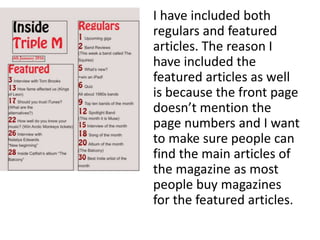 I have included both
regulars and featured
articles. The reason I
have included the
featured articles as well
is because the front page
doesn’t mention the
page numbers and I want
to make sure people can
find the main articles of
the magazine as most
people buy magazines
for the featured articles.
 