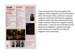 I have used only four fonts throughout this
magazine. Most magazines only use three/four
fonts. The reason I have used four is because
using too many fonts will make the magazine
harder to read as the fonts would distract the
reader and also it keeps the magazine looking
professional. I used one more font that normal
because my magazine is aimed at teenage
indie rock fans so I tried this to make the
magazine more interesting
 