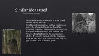 We decided to watch ‘The Woman in Black’ to pick
up ideas for our final task.
One of the outstanding ideas we liked was the long
shot of The Woman in Black in the forest. We
actually recreated this idea in the first minute of our
production and we believe it is an effective shot.
We have attempted to create the same costume
affect by dressing her in black, like The Woman in
Black. We have used these colours because they are
typical colours used in a horror genre.
In the Woman in Black
In our production
 