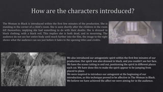 We also introduced our antagonistic spirit within the first few minutes of our
production. Our spirit was also dressed in black, and you couldn’t see her face.
We have the scene cutting in and out, positioning the spirit in different places
each cut. We have done this to make the spirit appear to be jumping from
placed to place.
We were inspired to introduce our antagonist at the beginning of our
introduction, as this technique proved to be affective in The Woman in Black.
We believe we have achieved the affect we were aiming for in the audience.
 
